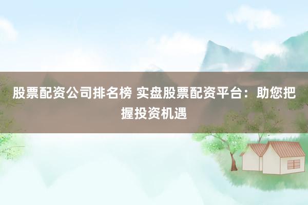 股票配资公司排名榜 实盘股票配资平台：助您把握投资机遇