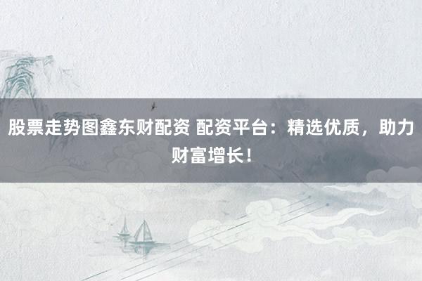 股票走势图鑫东财配资 配资平台：精选优质，助力财富增长！