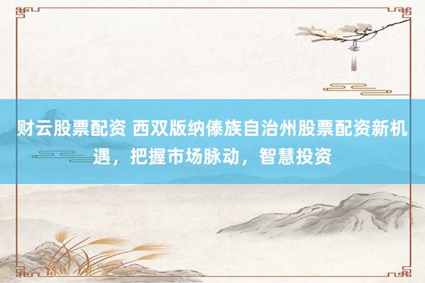 财云股票配资 西双版纳傣族自治州股票配资新机遇，把握市场脉动，智慧投资