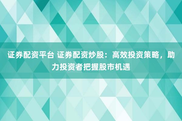 证券配资平台 证券配资炒股：高效投资策略，助力投资者把握股市机遇