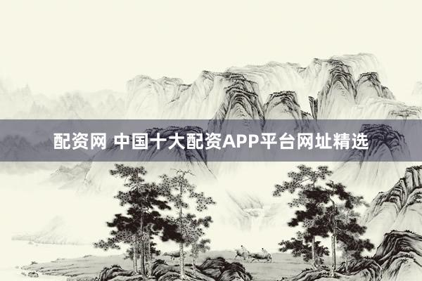 配资网 中国十大配资APP平台网址精选