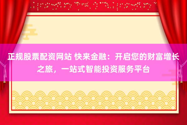 正规股票配资网站 快来金融：开启您的财富增长之旅，一站式智能投资服务平台