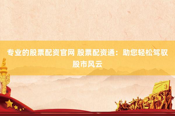 专业的股票配资官网 股票配资通：助您轻松驾驭股市风云
