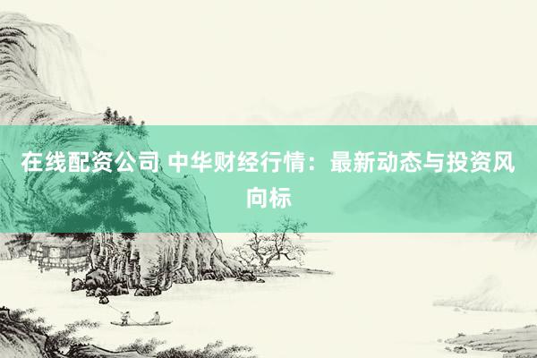 在线配资公司 中华财经行情：最新动态与投资风向标