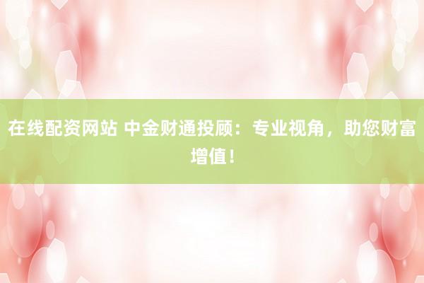 在线配资网站 中金财通投顾：专业视角，助您财富增值！