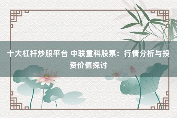十大杠杆炒股平台 中联重科股票：行情分析与投资价值探讨