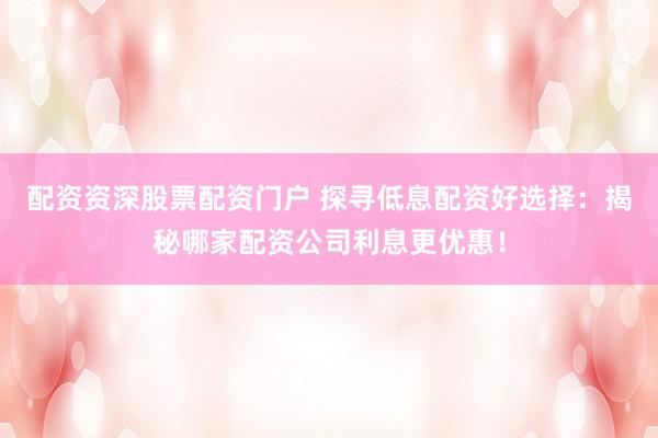 配资资深股票配资门户 探寻低息配资好选择：揭秘哪家配资公司利息更优惠！