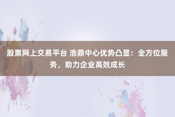 股票网上交易平台 浩鼎中心优势凸显：全方位服务，助力企业高效成长
