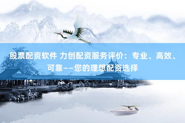 股票配资软件 力创配资服务评价：专业、高效、可靠——您的理想配资选择