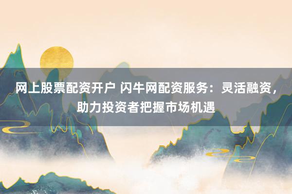 网上股票配资开户 闪牛网配资服务：灵活融资，助力投资者把握市场机遇