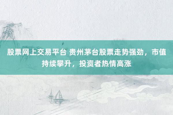 股票网上交易平台 贵州茅台股票走势强劲，市值持续攀升，投资者热情高涨