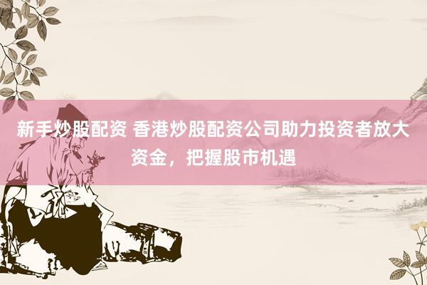 新手炒股配资 香港炒股配资公司助力投资者放大资金，把握股市机遇