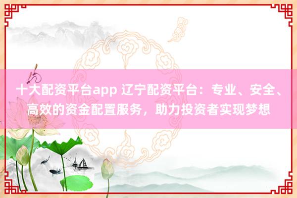 十大配资平台app 辽宁配资平台：专业、安全、高效的资金配置服务，助力投资者实现梦想