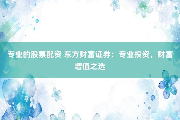专业的股票配资 东方财富证券：专业投资，财富增值之选