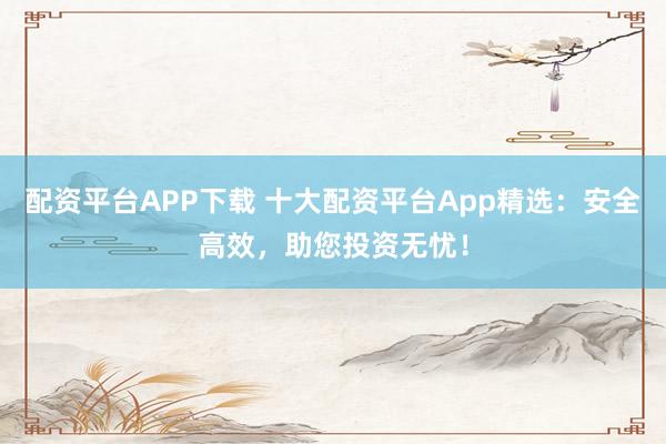 配资平台APP下载 十大配资平台App精选：安全高效，助您投资无忧！