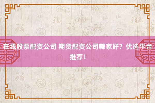 在线股票配资公司 期货配资公司哪家好？优选平台推荐！