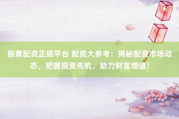股票配资正规平台 配资大参考：揭秘配资市场动态，把握投资先机，助力财富增值！