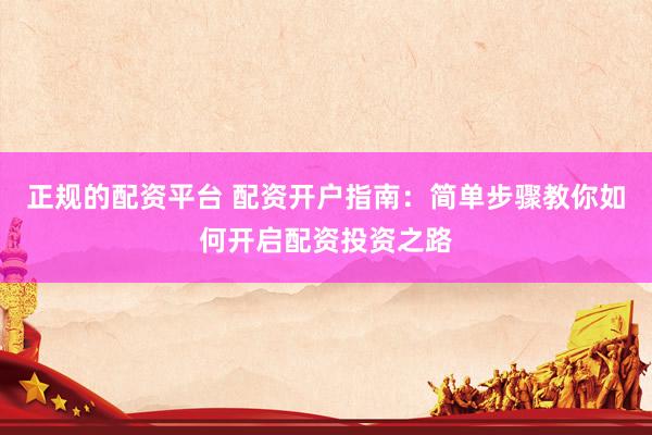 正规的配资平台 配资开户指南：简单步骤教你如何开启配资投资之路