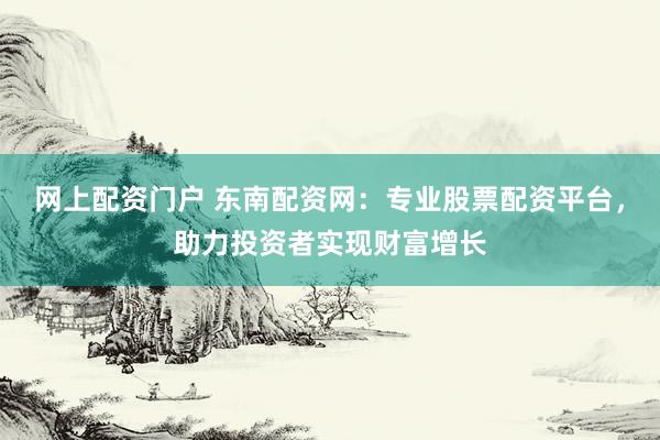 网上配资门户 东南配资网：专业股票配资平台，助力投资者实现财富增长