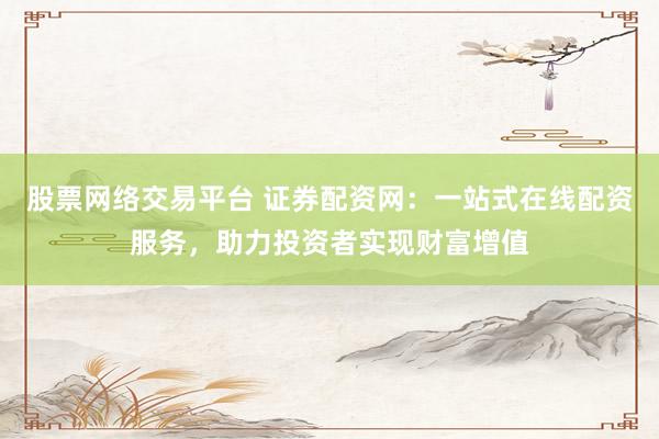 股票网络交易平台 证券配资网：一站式在线配资服务，助力投资者实现财富增值