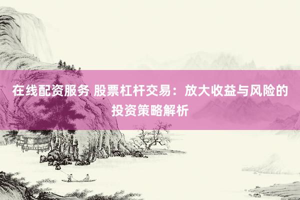 在线配资服务 股票杠杆交易：放大收益与风险的投资策略解析
