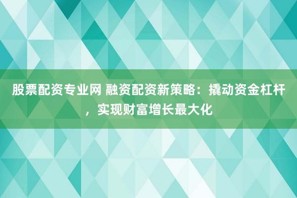股票配资专业网 融资配资新策略：撬动资金杠杆，实现财富增长最大化