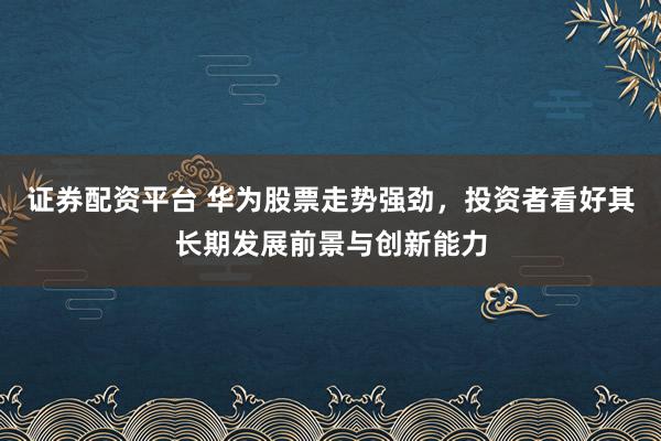 证券配资平台 华为股票走势强劲，投资者看好其长期发展前景与创新能力