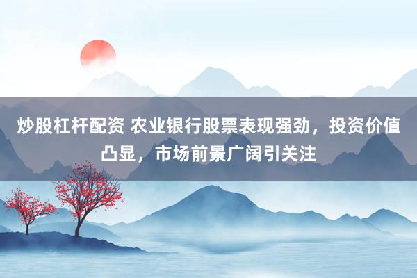 炒股杠杆配资 农业银行股票表现强劲，投资价值凸显，市场前景广阔引关注