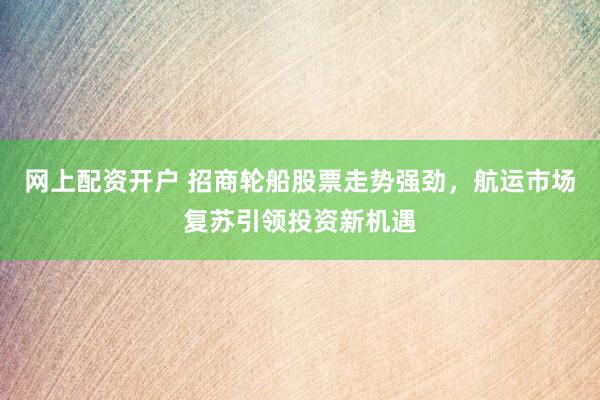 网上配资开户 招商轮船股票走势强劲，航运市场复苏引领投资新机遇