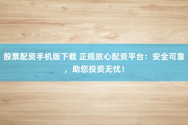 股票配资手机版下载 正规放心配资平台：安全可靠，助您投资无忧！