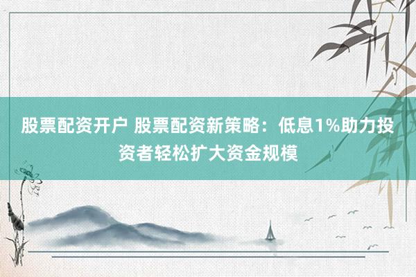 股票配资开户 股票配资新策略：低息1%助力投资者轻松扩大资金规模