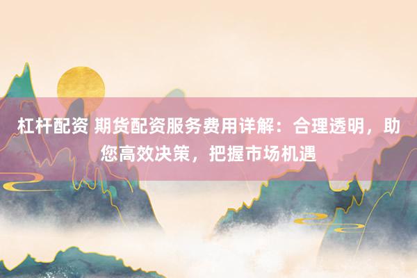 杠杆配资 期货配资服务费用详解：合理透明，助您高效决策，把握市场机遇