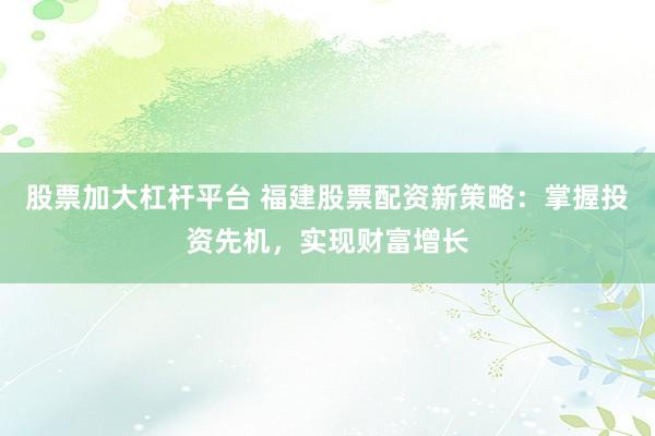 股票加大杠杆平台 福建股票配资新策略：掌握投资先机，实现财富增长