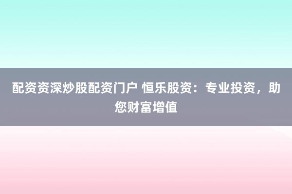 配资资深炒股配资门户 恒乐股资：专业投资，助您财富增值
