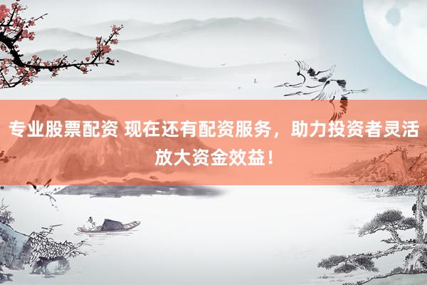 专业股票配资 现在还有配资服务，助力投资者灵活放大资金效益！