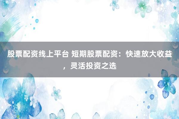 股票配资线上平台 短期股票配资：快速放大收益，灵活投资之选