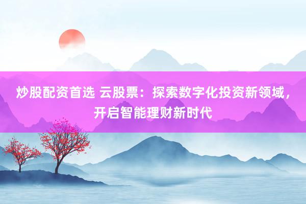 炒股配资首选 云股票：探索数字化投资新领域，开启智能理财新时代