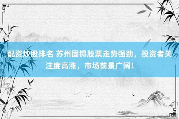 配资炒股排名 苏州固锝股票走势强劲，投资者关注度高涨，市场前景广阔！