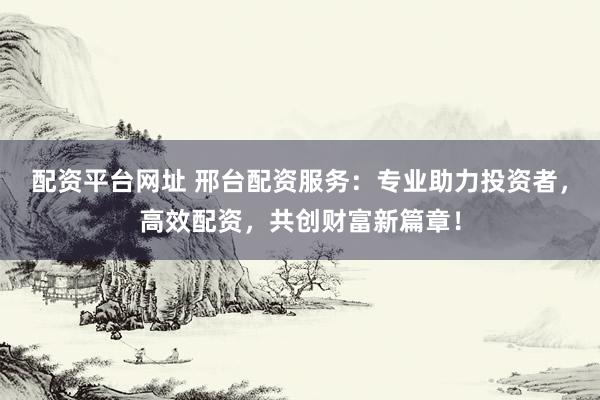 配资平台网址 邢台配资服务：专业助力投资者，高效配资，共创财富新篇章！
