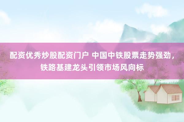 配资优秀炒股配资门户 中国中铁股票走势强劲，铁路基建龙头引领市场风向标