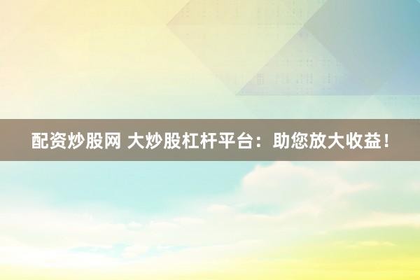 配资炒股网 大炒股杠杆平台：助您放大收益！