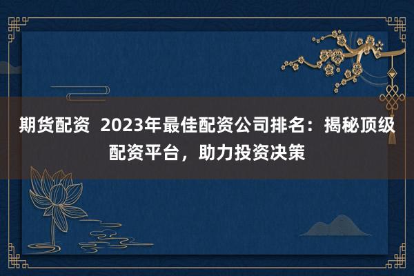 期货配资  2023年最佳配资公司排名：揭秘顶级配资平台，助力投资决策