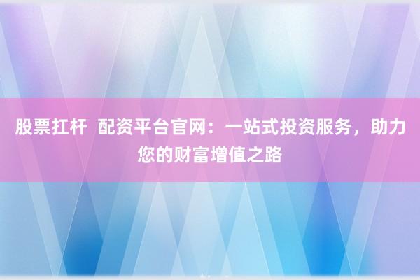 股票扛杆  配资平台官网：一站式投资服务，助力您的财富增值之路
