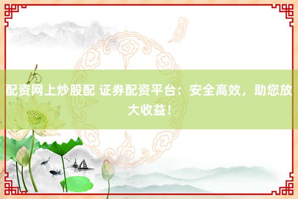 配资网上炒股配 证券配资平台：安全高效，助您放大收益！