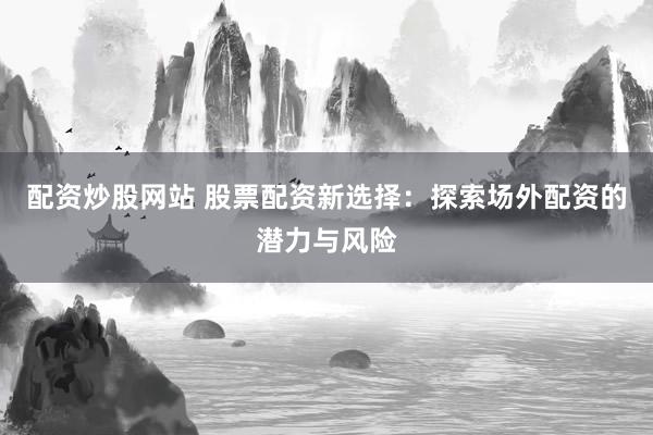 配资炒股网站 股票配资新选择：探索场外配资的潜力与风险