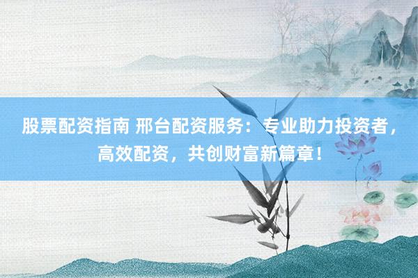 股票配资指南 邢台配资服务：专业助力投资者，高效配资，共创财富新篇章！
