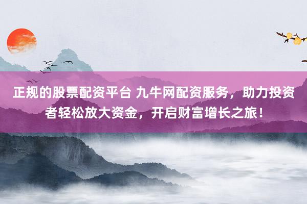正规的股票配资平台 九牛网配资服务，助力投资者轻松放大资金，开启财富增长之旅！