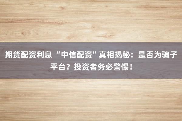 期货配资利息 “中信配资”真相揭秘：是否为骗子平台？投资者务必警惕！