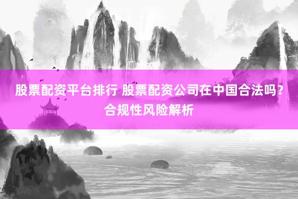 股票配资平台排行 股票配资公司在中国合法吗？合规性风险解析