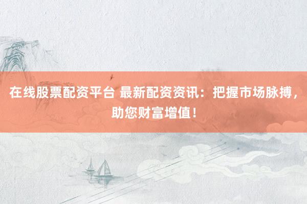 在线股票配资平台 最新配资资讯：把握市场脉搏，助您财富增值！